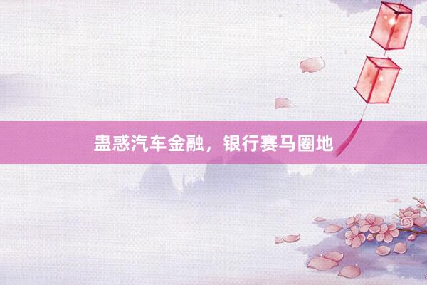 蛊惑汽车金融，银行赛马圈地
