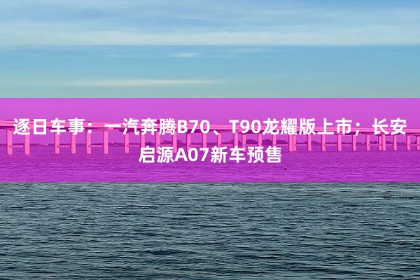 逐日车事：一汽奔腾B70、T90龙耀版上市；长安启源A07新车预售