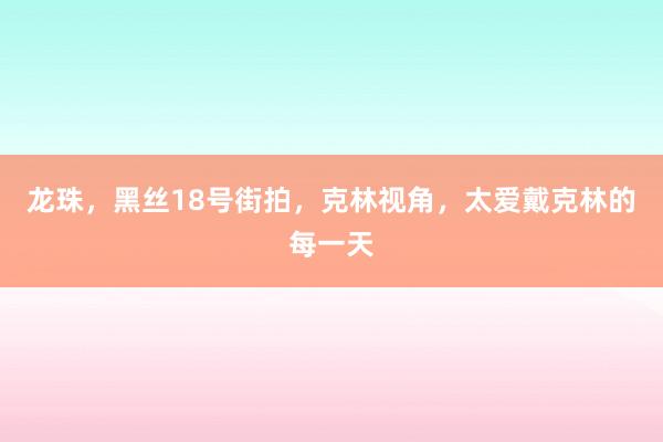 龙珠，黑丝18号街拍，克林视角，太爱戴克林的每一天