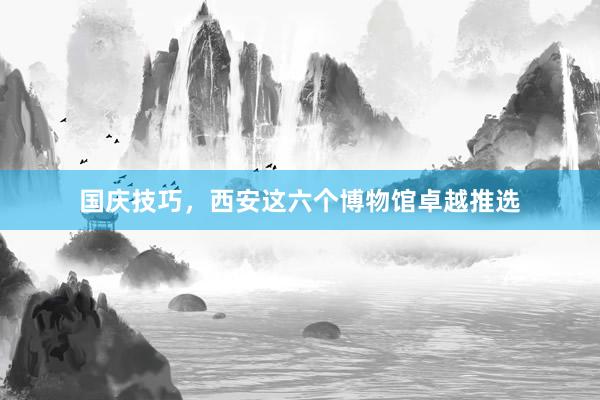 国庆技巧，西安这六个博物馆卓越推选