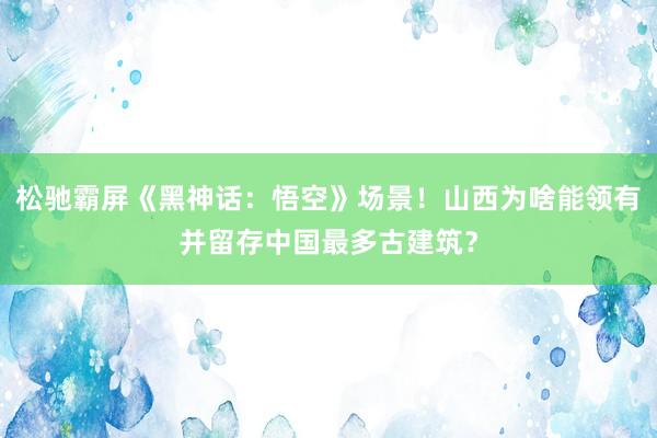 松驰霸屏《黑神话：悟空》场景！山西为啥能领有并留存中国最多古建筑？