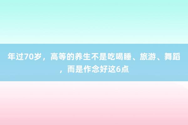 年过70岁，高等的养生不是吃喝睡、旅游、舞蹈，而是作念好这6点