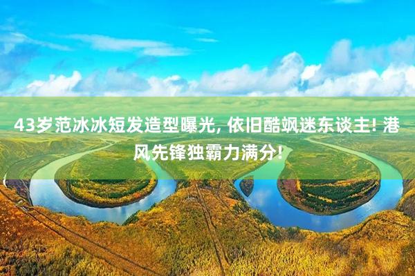 43岁范冰冰短发造型曝光, 依旧酷飒迷东谈主! 港风先锋独霸力满分!