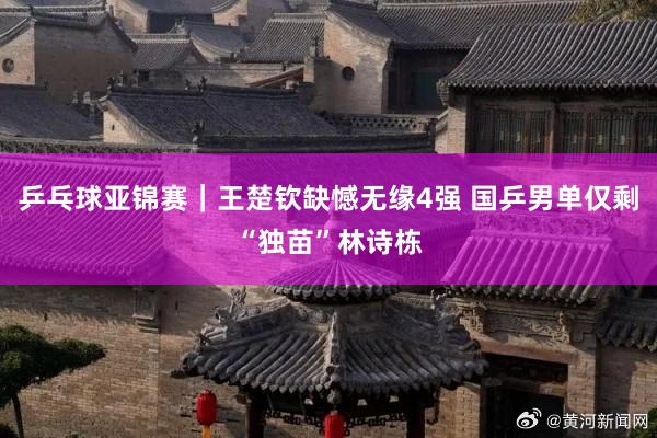 乒乓球亚锦赛｜王楚钦缺憾无缘4强 国乒男单仅剩“独苗”林诗栋