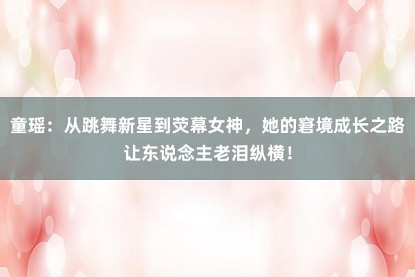 童瑶：从跳舞新星到荧幕女神，她的窘境成长之路让东说念主老泪纵横！