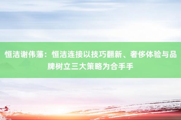 恒洁谢伟藩：恒洁连接以技巧翻新、奢侈体验与品牌树立三大策略为合手手