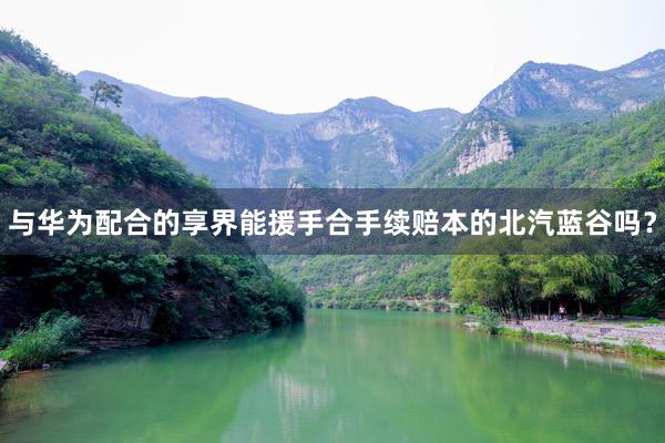 与华为配合的享界能援手合手续赔本的北汽蓝谷吗？
