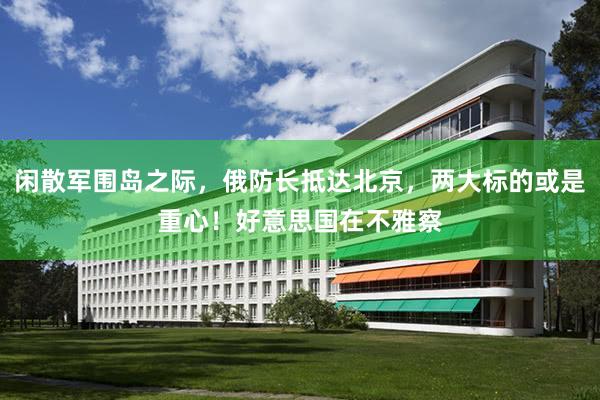 闲散军围岛之际，俄防长抵达北京，两大标的或是重心！好意思国在不雅察