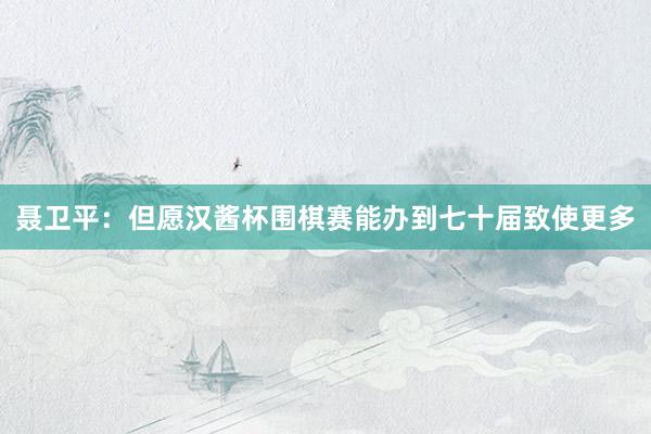 聂卫平：但愿汉酱杯围棋赛能办到七十届致使更多