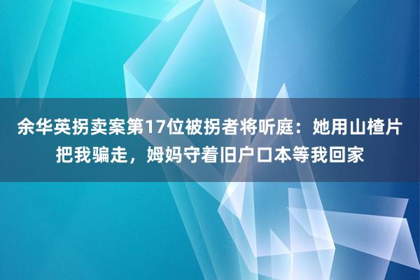 余华英拐卖案第17位被拐者将听庭：她用山楂片把我骗走，姆妈守着旧户口本等我回家