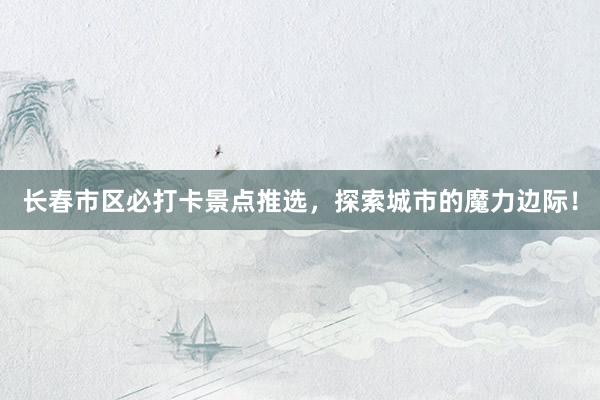 长春市区必打卡景点推选，探索城市的魔力边际！