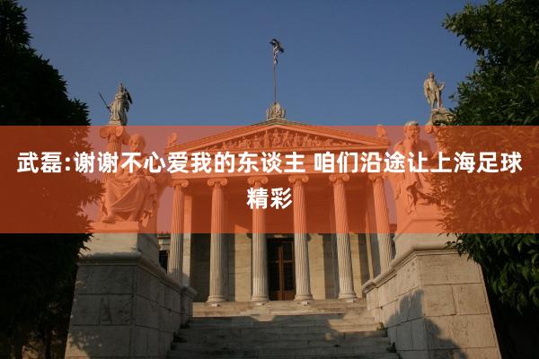 武磊:谢谢不心爱我的东谈主 咱们沿途让上海足球精彩