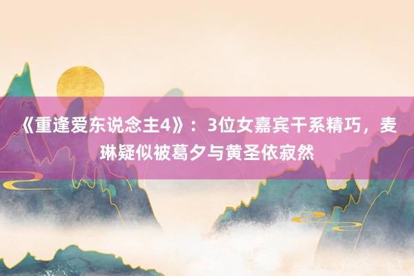 《重逢爱东说念主4》：3位女嘉宾干系精巧，麦琳疑似被葛夕与黄圣依寂然
