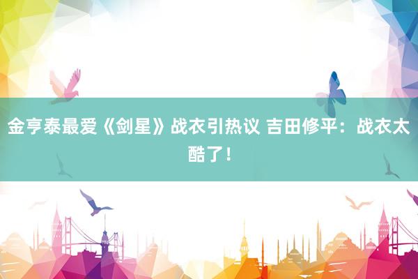 金亨泰最爱《剑星》战衣引热议 吉田修平：战衣太酷了！