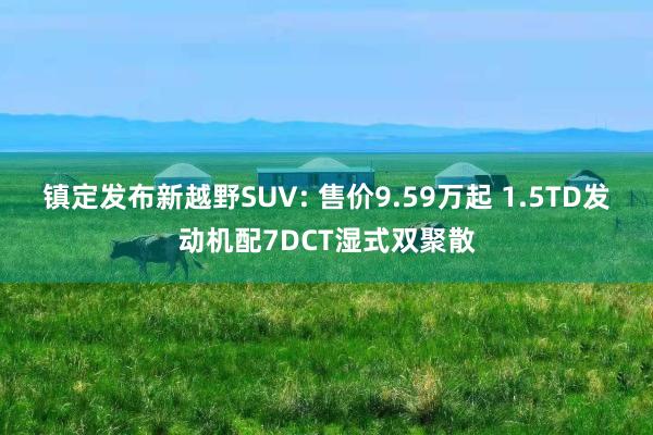 镇定发布新越野SUV: 售价9.59万起 1.5TD发动机配7DCT湿式双聚散