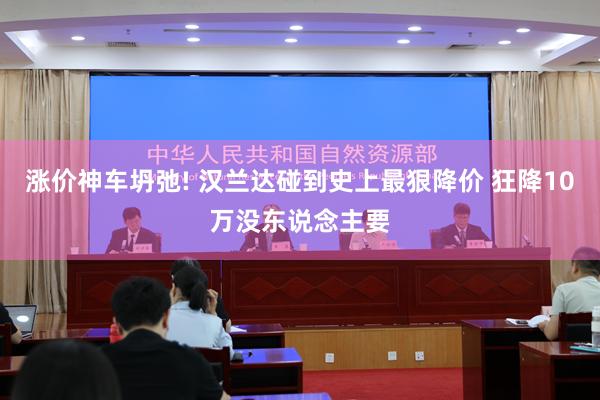 涨价神车坍弛! 汉兰达碰到史上最狠降价 狂降10万没东说念主要