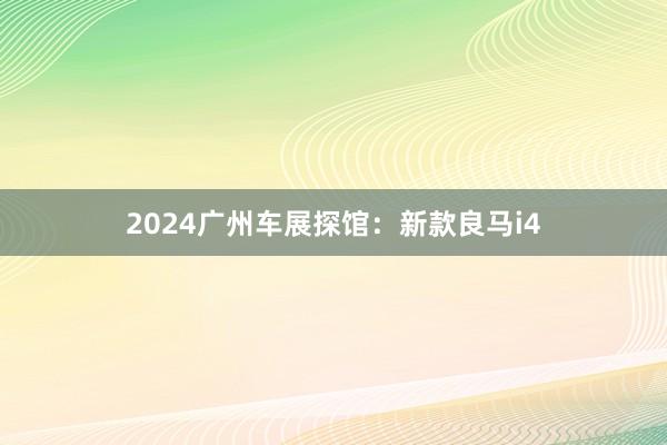 2024广州车展探馆：新款良马i4