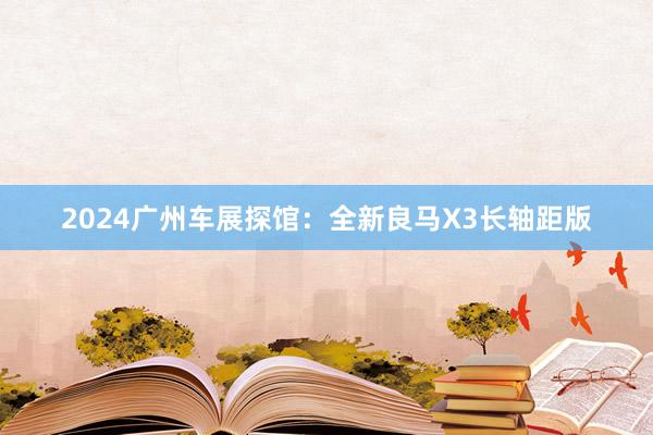 2024广州车展探馆：全新良马X3长轴距版