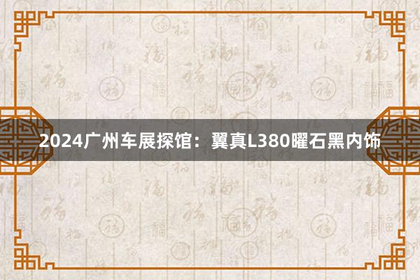 2024广州车展探馆：翼真L380曜石黑内饰