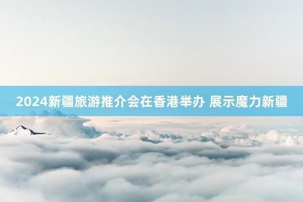 2024新疆旅游推介会在香港举办 展示魔力新疆