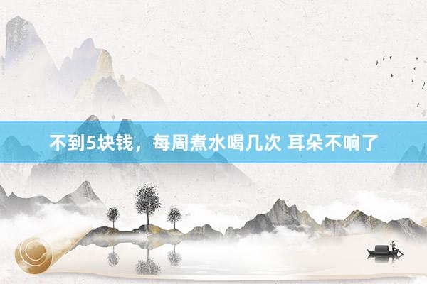 不到5块钱，每周煮水喝几次 耳朵不响了