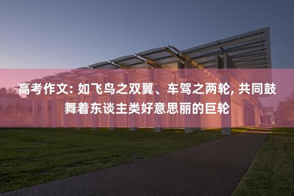高考作文: 如飞鸟之双翼、车驾之两轮, 共同鼓舞着东谈主类好意思丽的巨轮