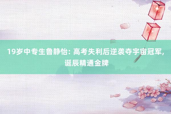 19岁中专生鲁静怡: 高考失利后逆袭夺宇宙冠军, 诞辰精通金牌
