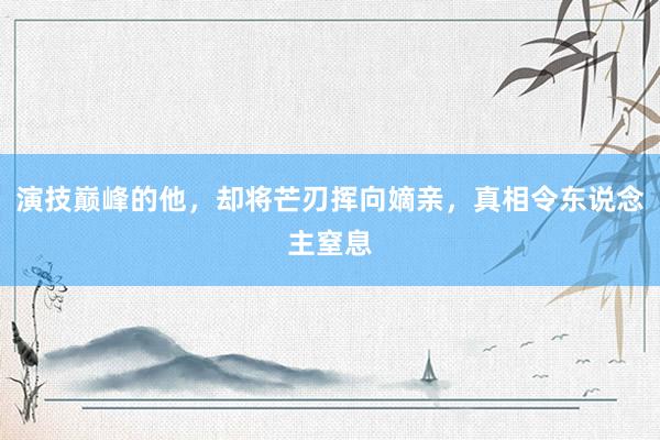 演技巅峰的他，却将芒刃挥向嫡亲，真相令东说念主窒息