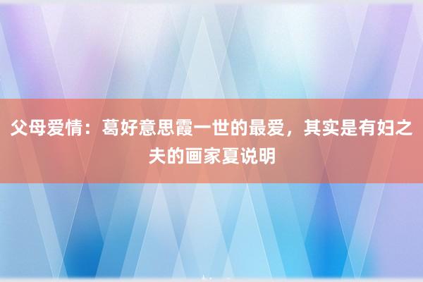 父母爱情：葛好意思霞一世的最爱，其实是有妇之夫的画家夏说明