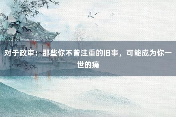 对于政审：那些你不曾注重的旧事，可能成为你一世的痛