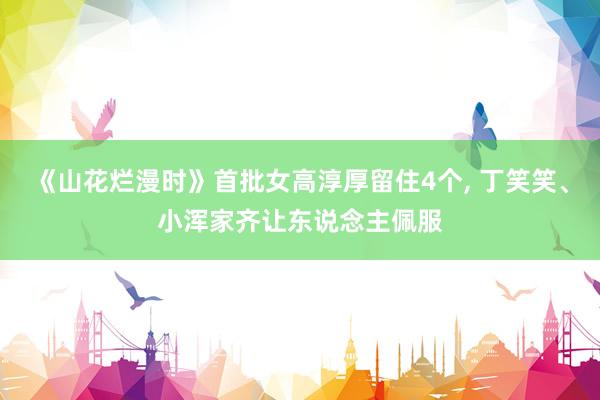 《山花烂漫时》首批女高淳厚留住4个, 丁笑笑、小浑家齐让东说念主佩服