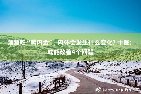 频频吃“鸡内金”, 肉体会发生什么变化? 中医: 或能改善4个问题