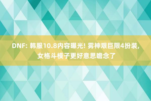 DNF: 韩服10.8内容曝光! 雾神艰巨限4扮装, 女格斗模子更好意思瞻念了