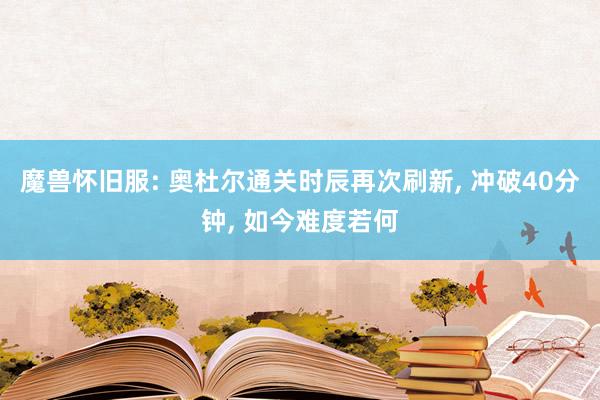 魔兽怀旧服: 奥杜尔通关时辰再次刷新, 冲破40分钟, 如今难度若何