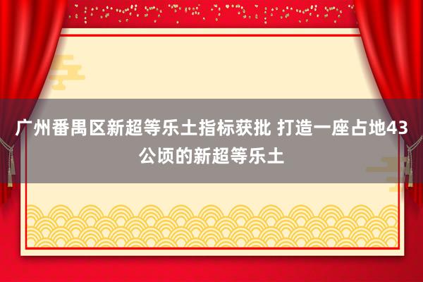 广州番禺区新超等乐土指标获批 打造一座占地43公顷的新超等乐土