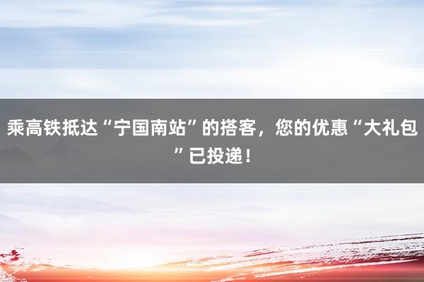 乘高铁抵达“宁国南站”的搭客，您的优惠“大礼包”已投递！