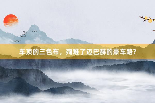 车顶的三色布，殉难了迈巴赫的豪车路?