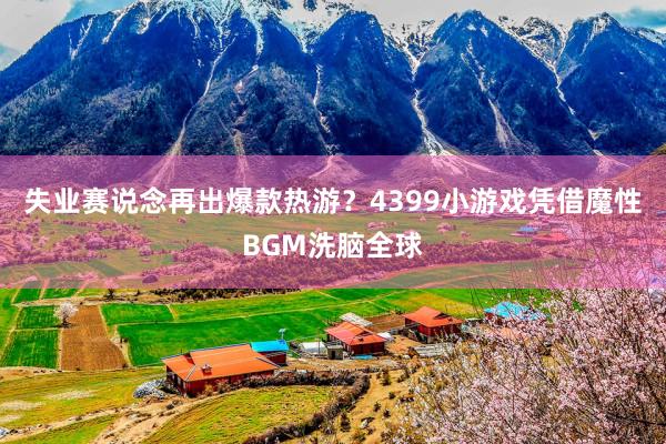 失业赛说念再出爆款热游？4399小游戏凭借魔性BGM洗脑全球