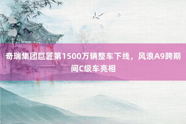 奇瑞集团巨匠第1500万辆整车下线，风浪A9跨期间C级车亮相