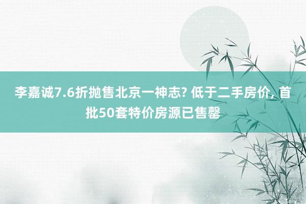 李嘉诚7.6折抛售北京一神志? 低于二手房价, 首批50套特价房源已售罄
