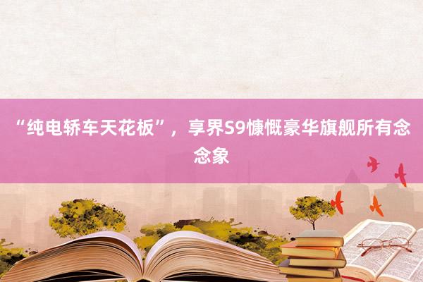 “纯电轿车天花板”，享界S9慷慨豪华旗舰所有念念象