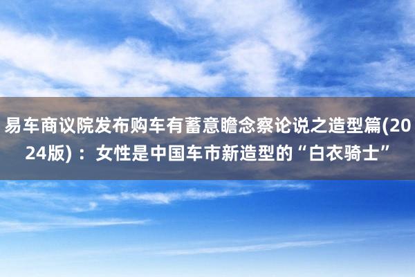 易车商议院发布购车有蓄意瞻念察论说之造型篇(2024版) ：女性是中国车市新造型的“白衣骑士”